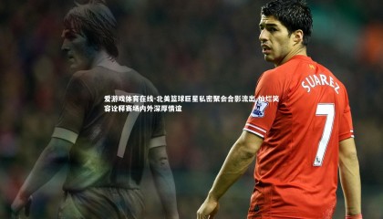 爱游戏体育在线-北美篮球巨星私密聚会合影流出 灿烂笑容诠释赛场内外深厚情谊