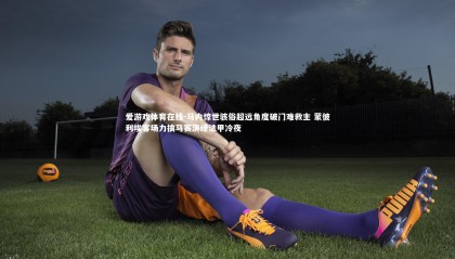 爱游戏体育在线-马内惊世骇俗超远角度破门难救主 蒙彼利埃客场力擒马赛演绎法甲冷夜