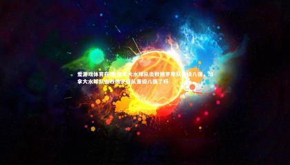 爱游戏体育在线-加拿大水球队击败俄罗斯队晋级八强，加拿大水球队击败俄罗斯队晋级八强了吗